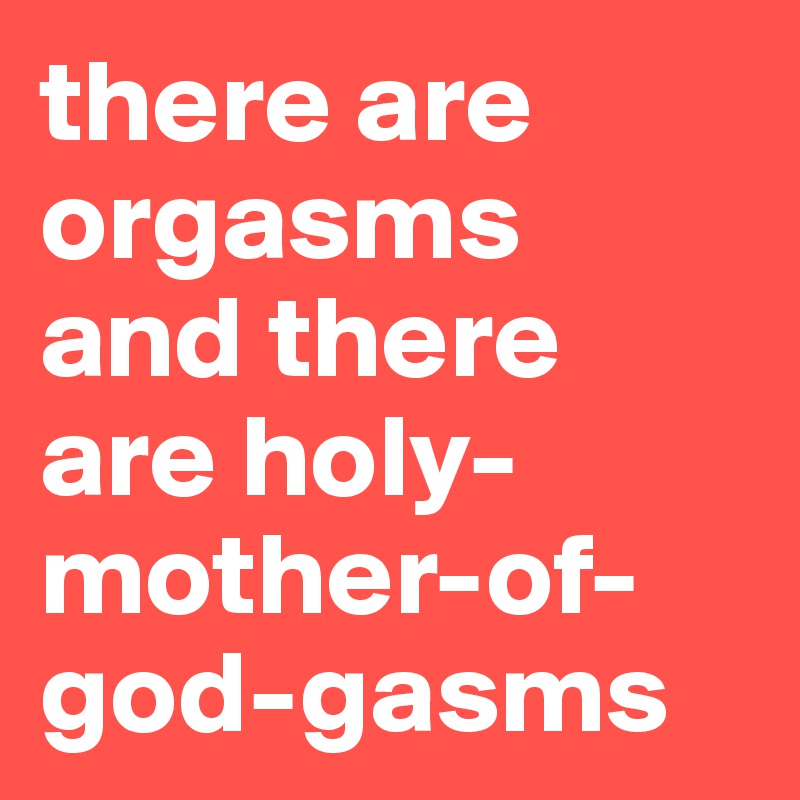 there are orgasms 
and there are holy-mother-of-god-gasms