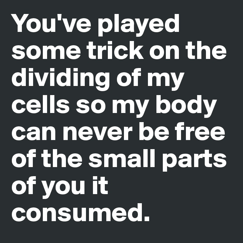 You've played some trick on the dividing of my cells so my body can never be free of the small parts of you it consumed.