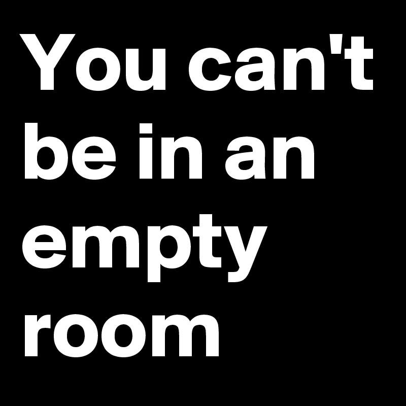 You can't be in an empty room