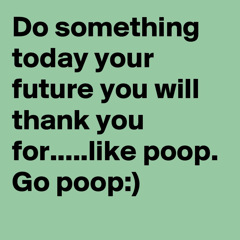 Do something today your future you will thank you for.....like poop. Go poop:)