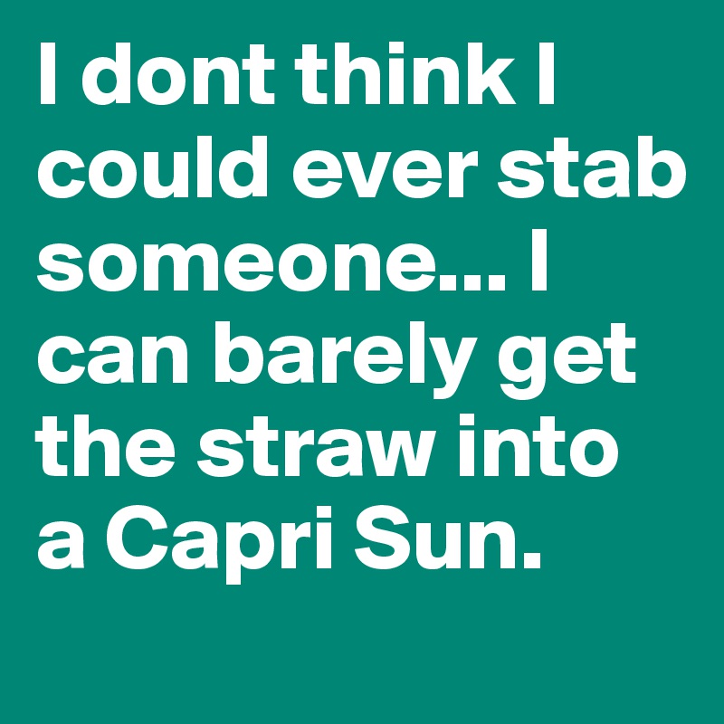 I dont think I could ever stab someone... I can barely get the straw into a Capri Sun.