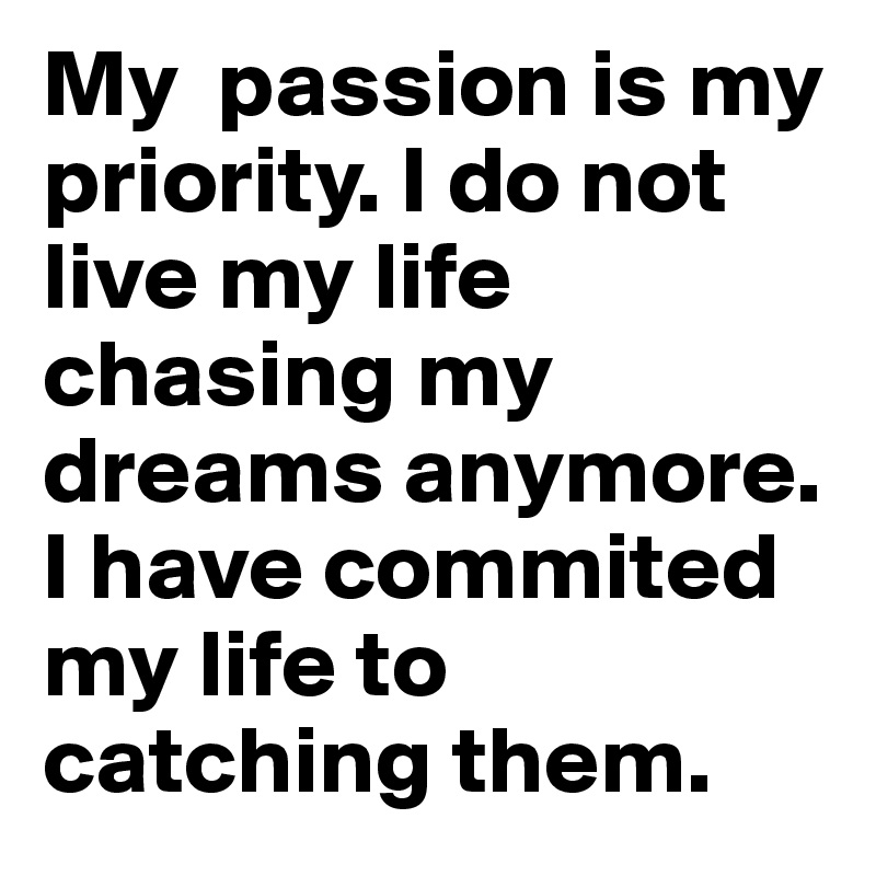 My  passion is my priority. I do not live my life chasing my dreams anymore. I have commited my life to catching them. 