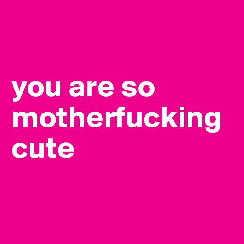  

you are so motherfucking cute 

