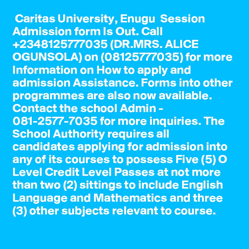  Caritas University, Enugu  Session Admission form Is Out. Call +2348125777035 (DR.MRS. ALICE OGUNSOLA) on (08125777035) for more Information on How to apply and admission Assistance. Forms into other programmes are also now available. Contact the school Admin - 081-2577-7035 for more inquiries. The School Authority requires all candidates applying for admission into any of its courses to possess Five (5) O Level Credit Level Passes at not more than two (2) sittings to include English Language and Mathematics and three (3) other subjects relevant to course.