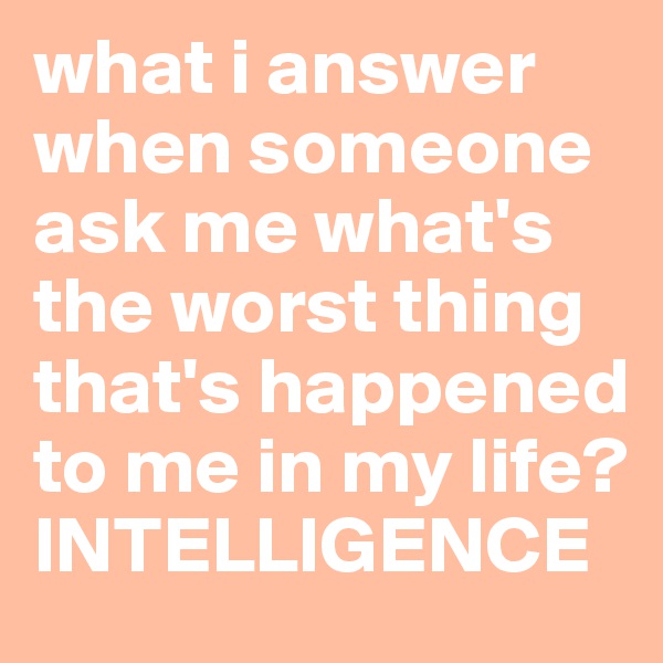 what i answer when someone ask me what's the worst thing that's happened to me in my life? 
INTELLIGENCE