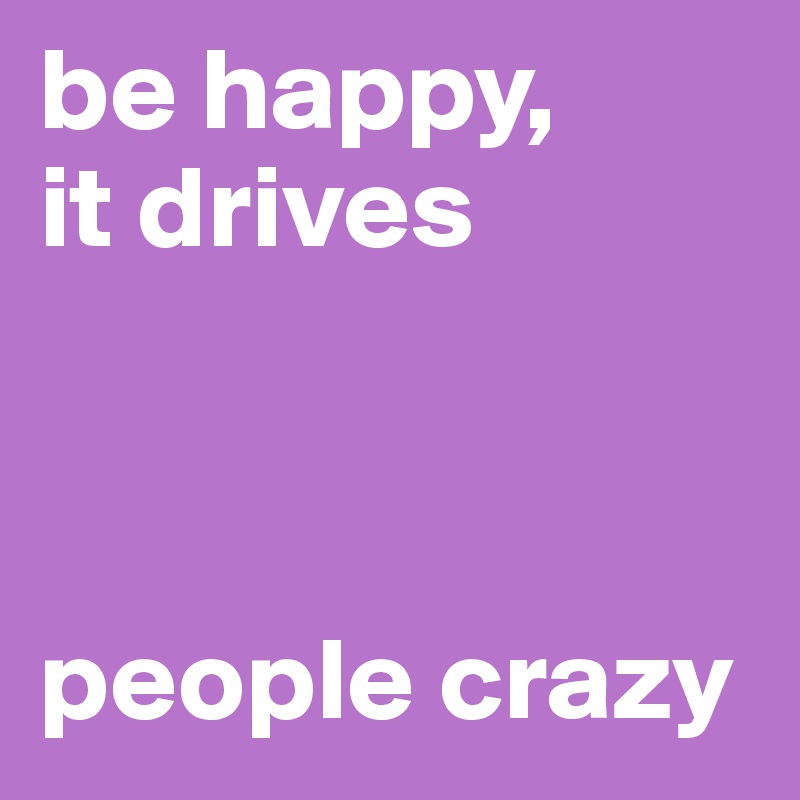 be happy,
it drives  


 
people crazy