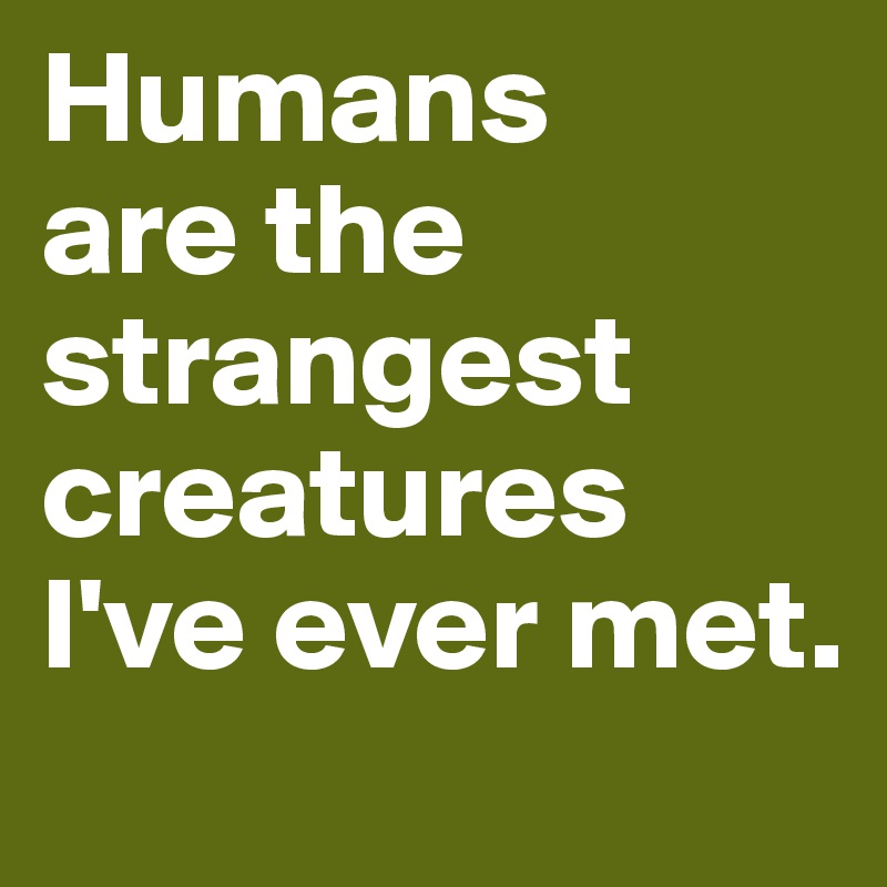 Humans 
are the strangest creatures I've ever met.