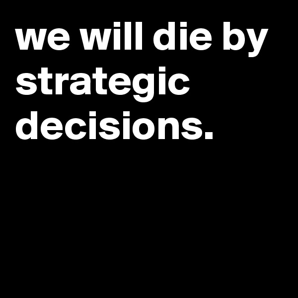 we will die by strategic decisions.


