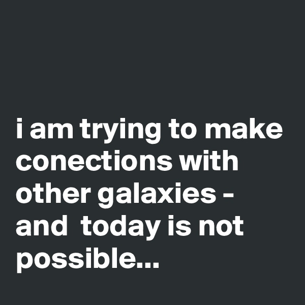 


i am trying to make conections with other galaxies - 
and  today is not possible...