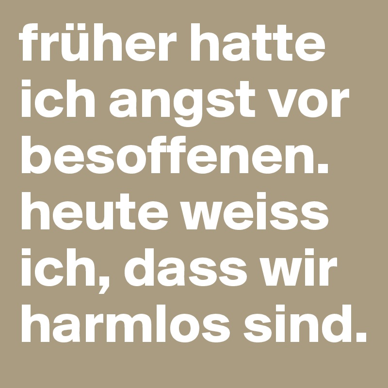 früher hatte ich angst vor besoffenen. heute weiss ich, dass wir harmlos sind.