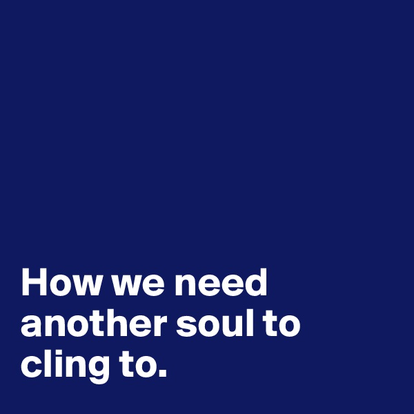 



 

How we need another soul to cling to.