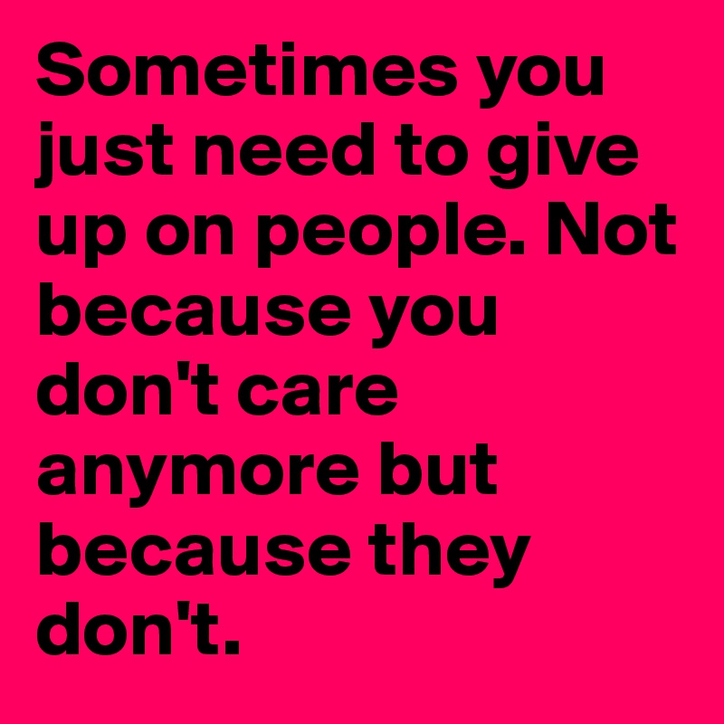 Sometimes you just need to give up on people. Not because you don't care anymore but because they don't.