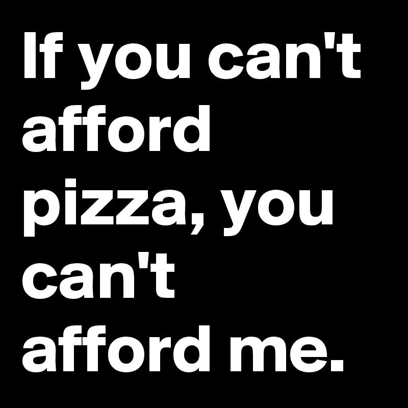 If you can't afford pizza, you can't afford me.