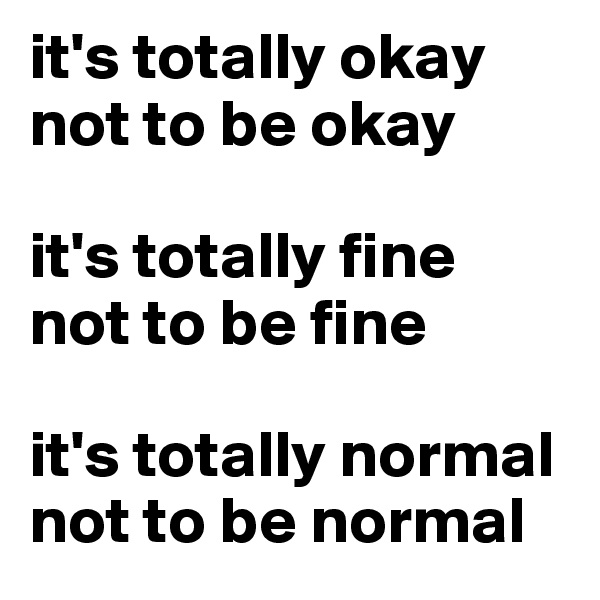it's totally okay not to be okay

it's totally fine 
not to be fine 

it's totally normal not to be normal
