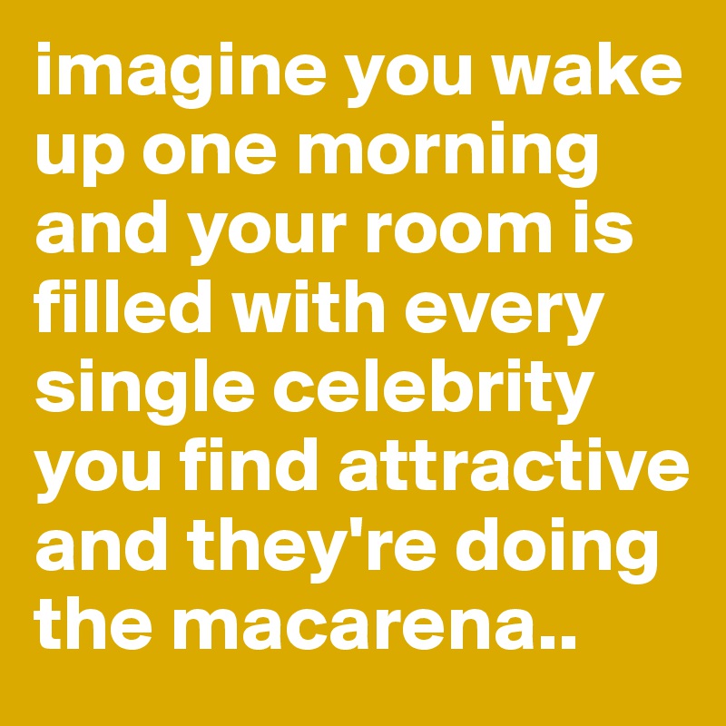 imagine you wake up one morning and your room is filled with every single celebrity you find attractive and they're doing the macarena..