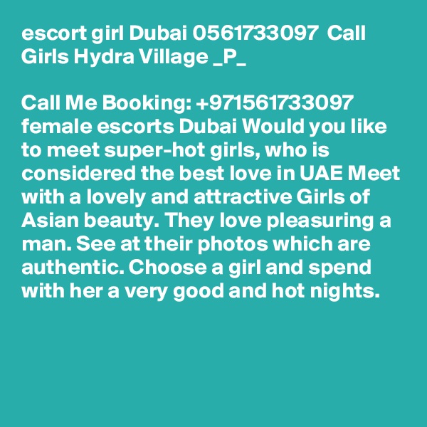 escort girl Dubai 0561733097  Call Girls Hydra Village _P_

Call Me Booking: +971561733097 female escorts Dubai Would you like to meet super-hot girls, who is considered the best love in UAE Meet with a lovely and attractive Girls of Asian beauty. They love pleasuring a man. See at their photos which are authentic. Choose a girl and spend with her a very good and hot nights. 



