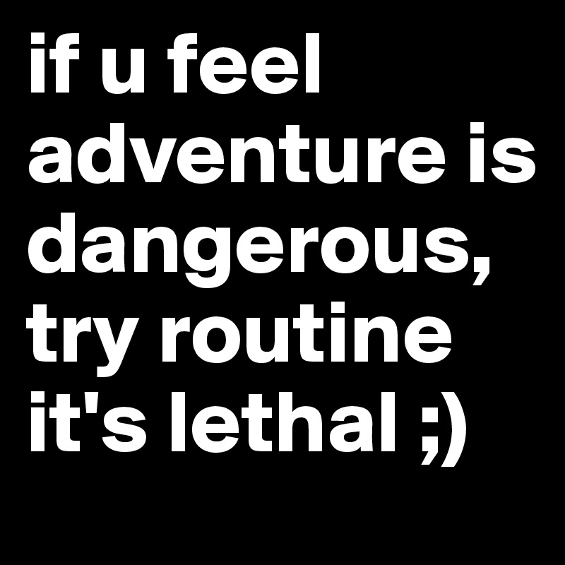 if u feel adventure is dangerous, try routine it's lethal ;)