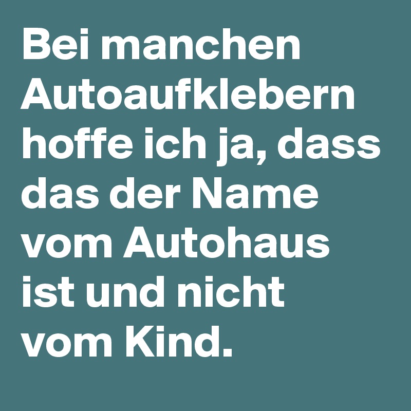 Bei manchen Autoaufklebern hoffe ich ja, dass das der Name vom Autohaus ist und nicht vom Kind.