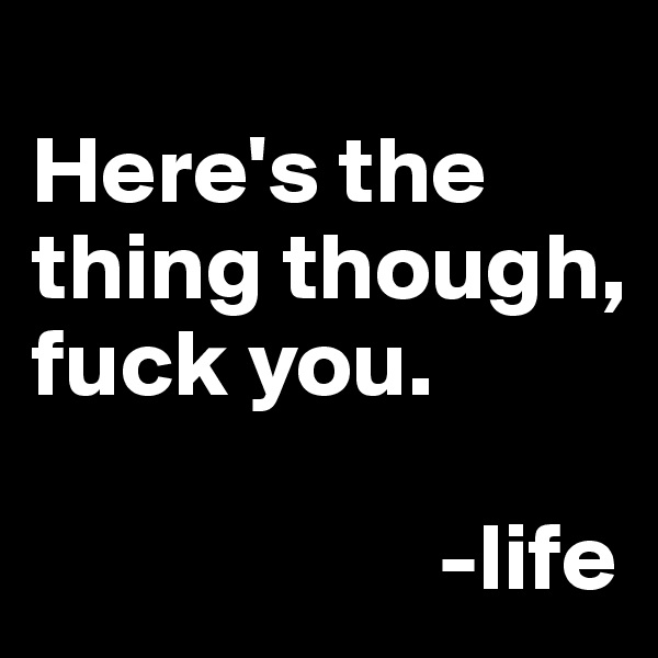
Here's the thing though, fuck you. 

                     -life