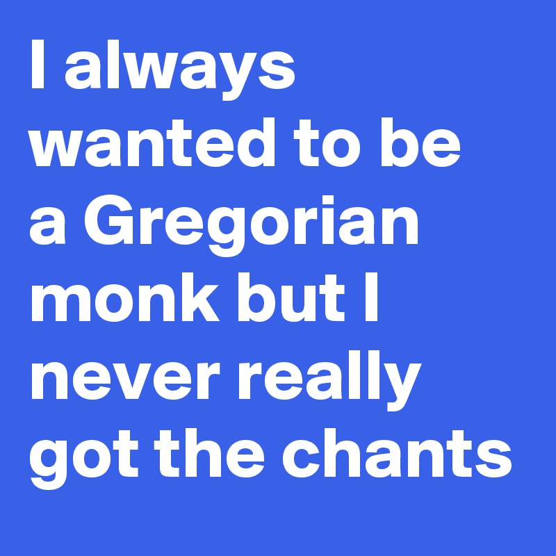 I always wanted to be a Gregorian monk but I never really got the chants