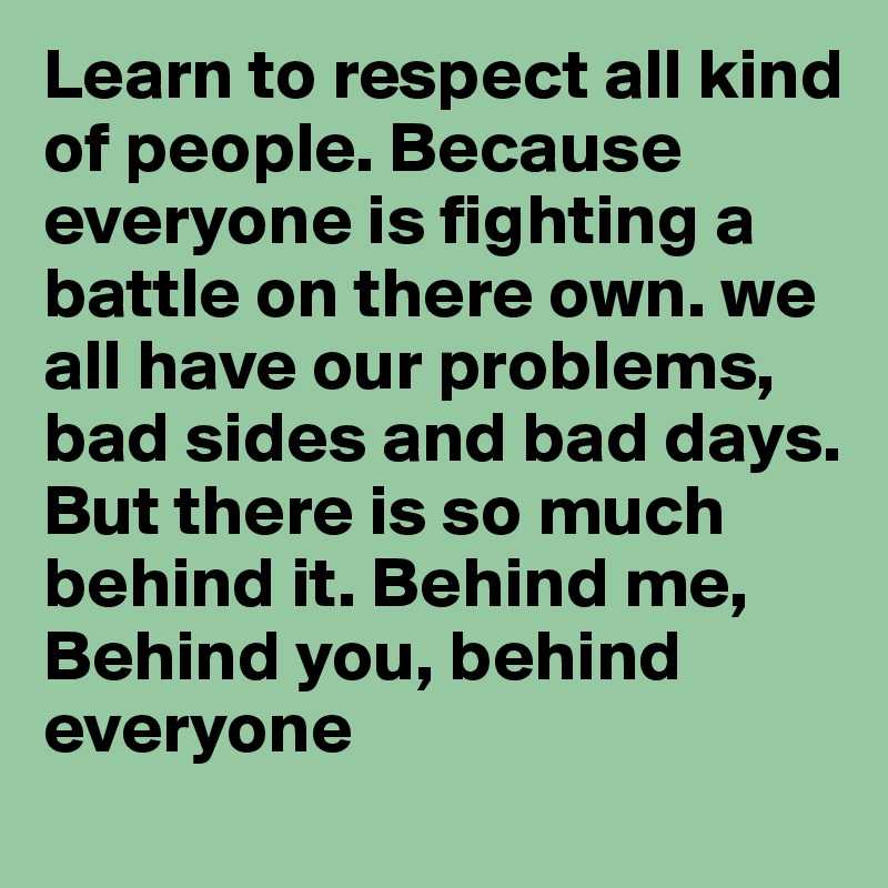 Learn to respect all kind of people. Because everyone is fighting a battle on there own. we all have our problems, bad sides and bad days. But there is so much behind it. Behind me, Behind you, behind everyone