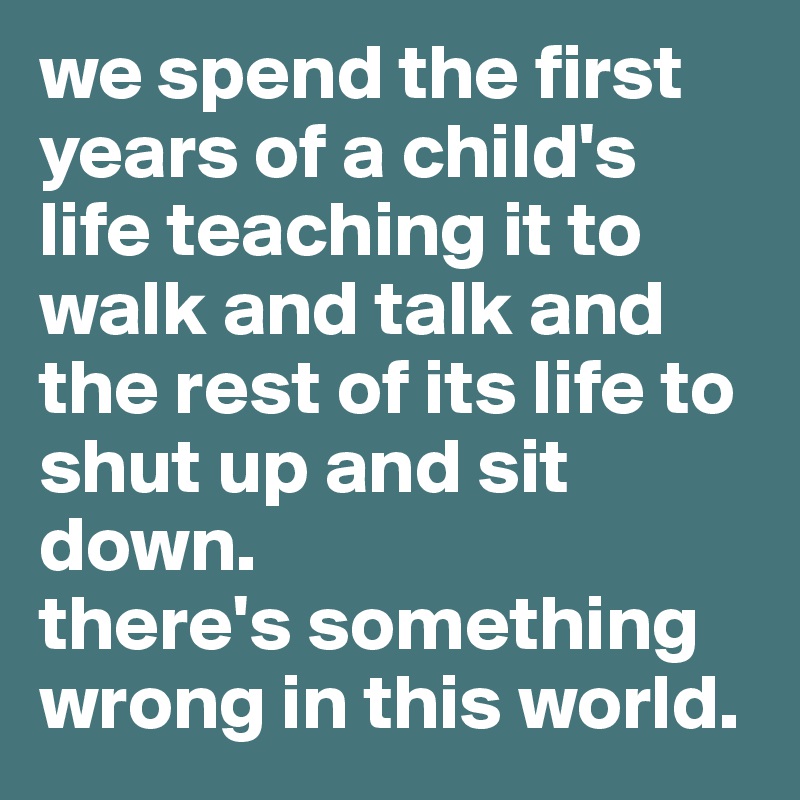 we spend the first years of a child's life teaching it to walk and talk and the rest of its life to shut up and sit down.
there's something wrong in this world.