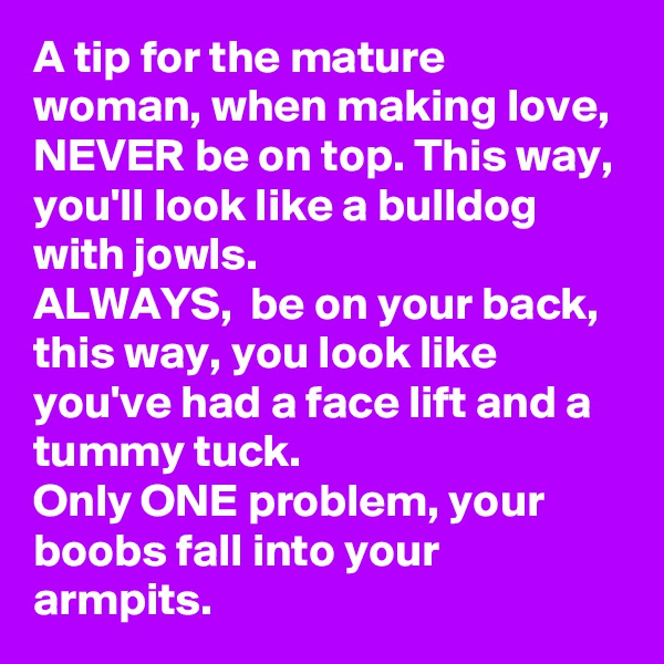 A tip for the mature woman, when making love, NEVER be on top. This way, you'll look like a bulldog with jowls. 
ALWAYS,  be on your back, this way, you look like you've had a face lift and a tummy tuck. 
Only ONE problem, your boobs fall into your armpits. 