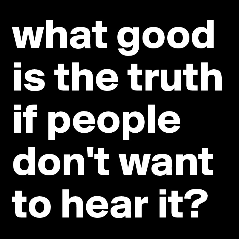 what good is the truth if people don't want to hear it?