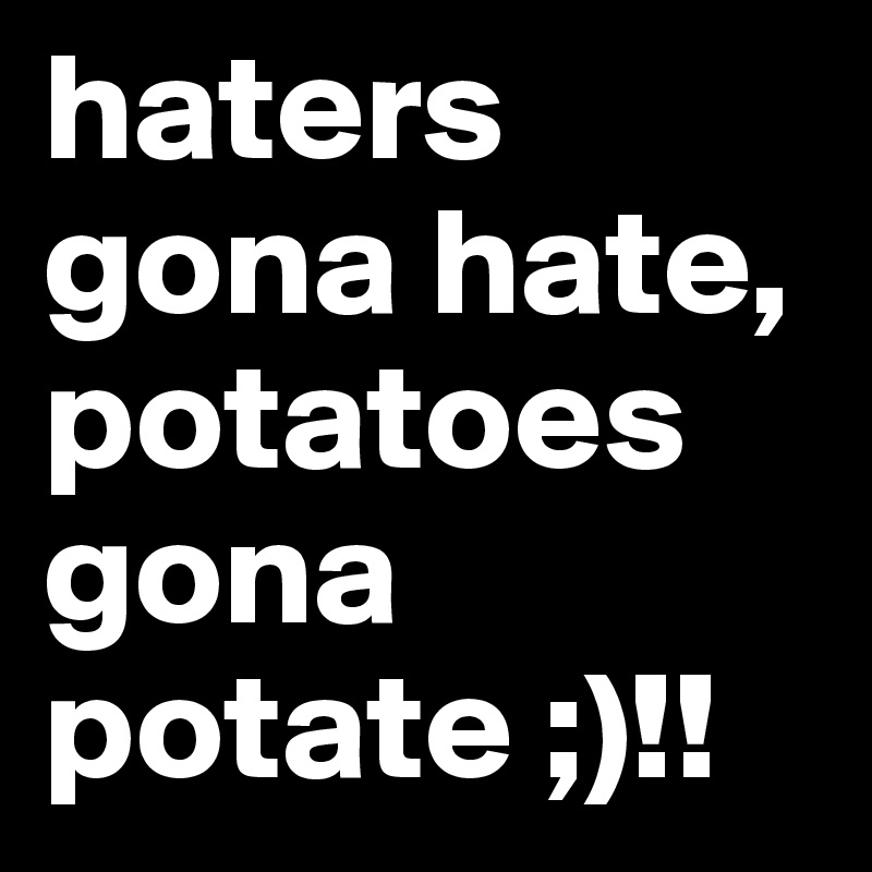 haters gona hate, potatoes gona potate ;)!!
