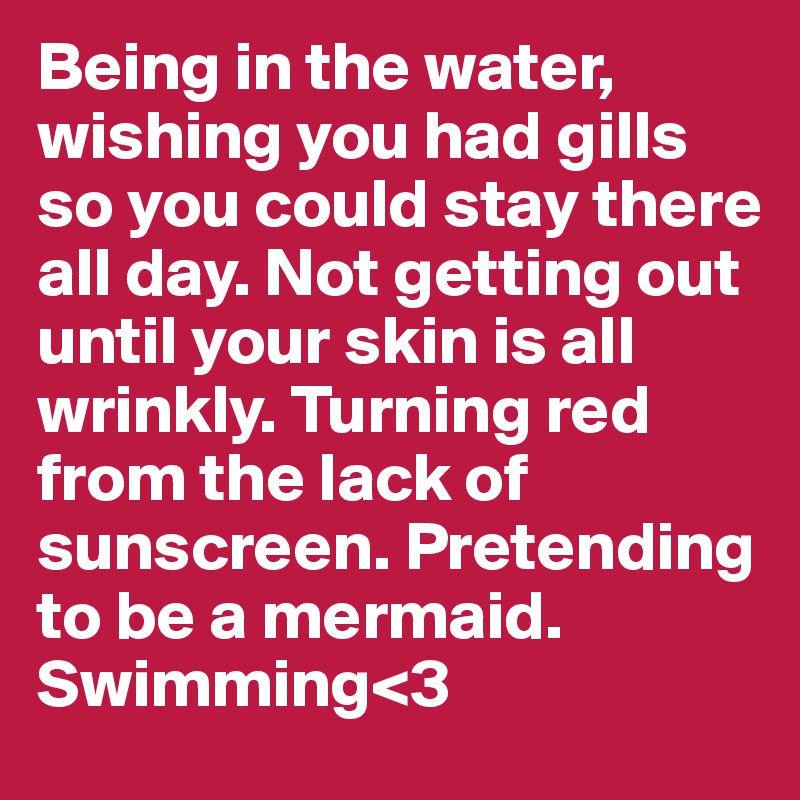 Being in the water, wishing you had gills so you could stay there all day. Not getting out until your skin is all wrinkly. Turning red from the lack of sunscreen. Pretending to be a mermaid. Swimming<3