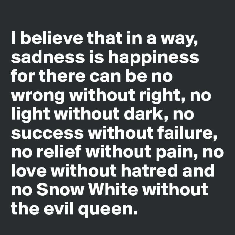 
I believe that in a way, sadness is happiness for there can be no wrong without right, no light without dark, no success without failure, no relief without pain, no love without hatred and no Snow White without the evil queen.