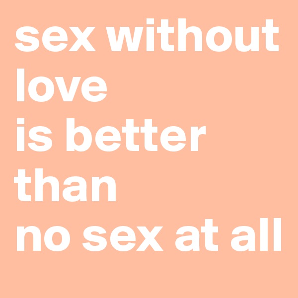 sex without 
love
is better than 
no sex at all 