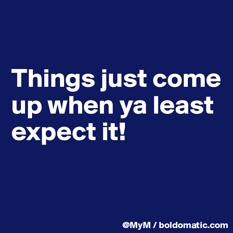 

Things just come up when ya least expect it! 

