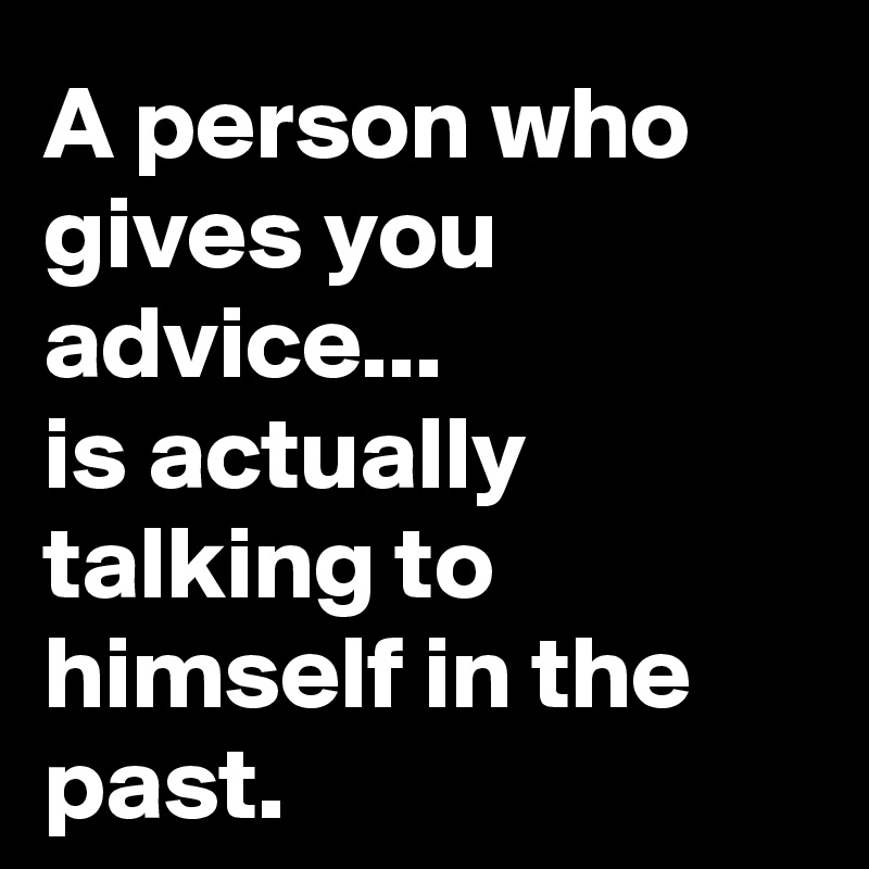 A person who gives you advice...
is actually talking to himself in the past.