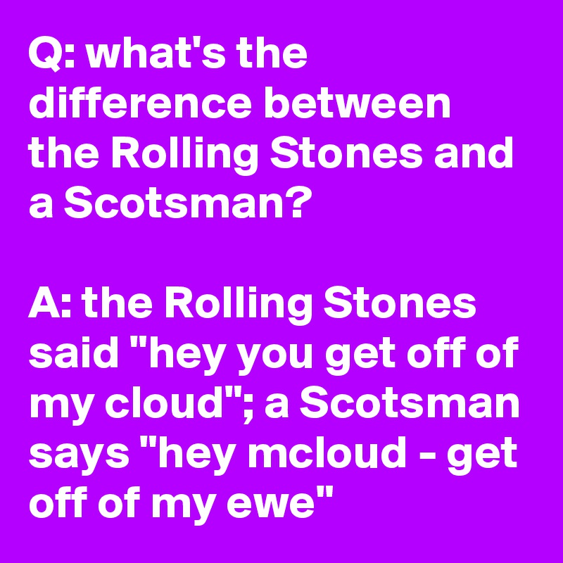 Q: what's the difference between the Rolling Stones and a Scotsman?

A: the Rolling Stones said "hey you get off of my cloud"; a Scotsman says "hey mcloud - get off of my ewe"