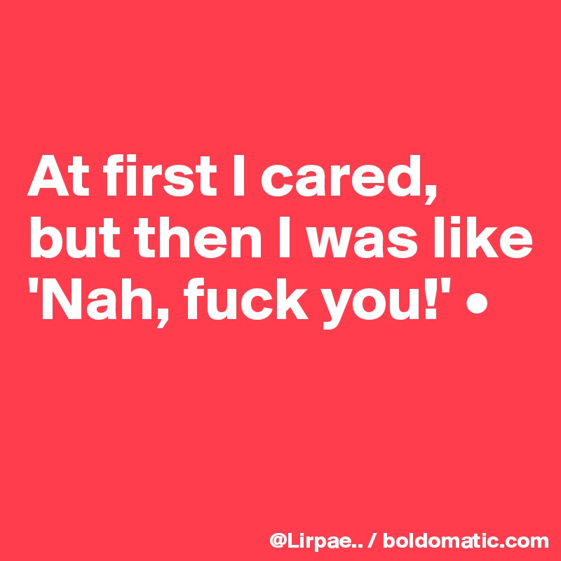 

At first I cared, but then I was like 
'Nah, fuck you!' •



