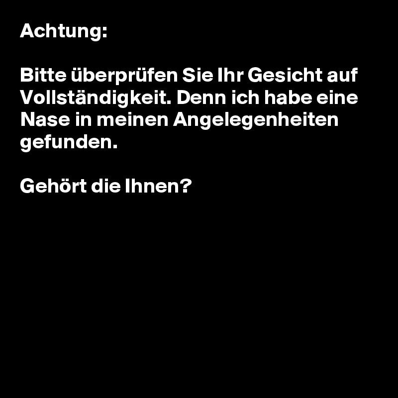 Achtung: 

Bitte überprüfen Sie Ihr Gesicht auf Vollständigkeit. Denn ich habe eine Nase in meinen Angelegenheiten gefunden.

Gehört die Ihnen?







