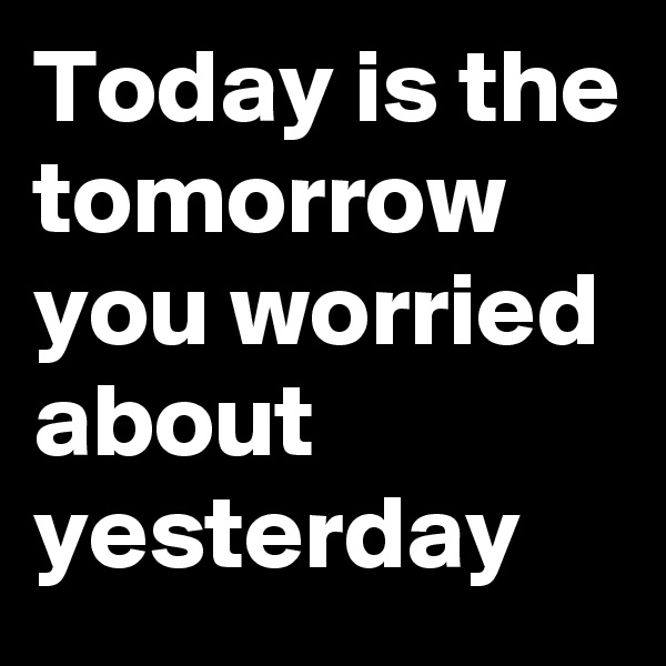 Today is the tomorrow you worried about yesterday