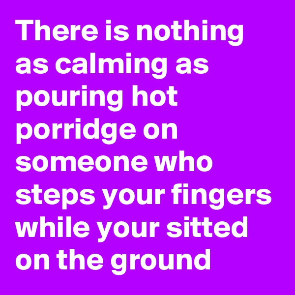 There is nothing as calming as pouring hot porridge on someone who steps your fingers while your sitted on the ground