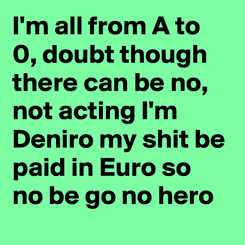 I'm all from A to 0, doubt though there can be no, not acting I'm Deniro my shit be paid in Euro so no be go no hero 