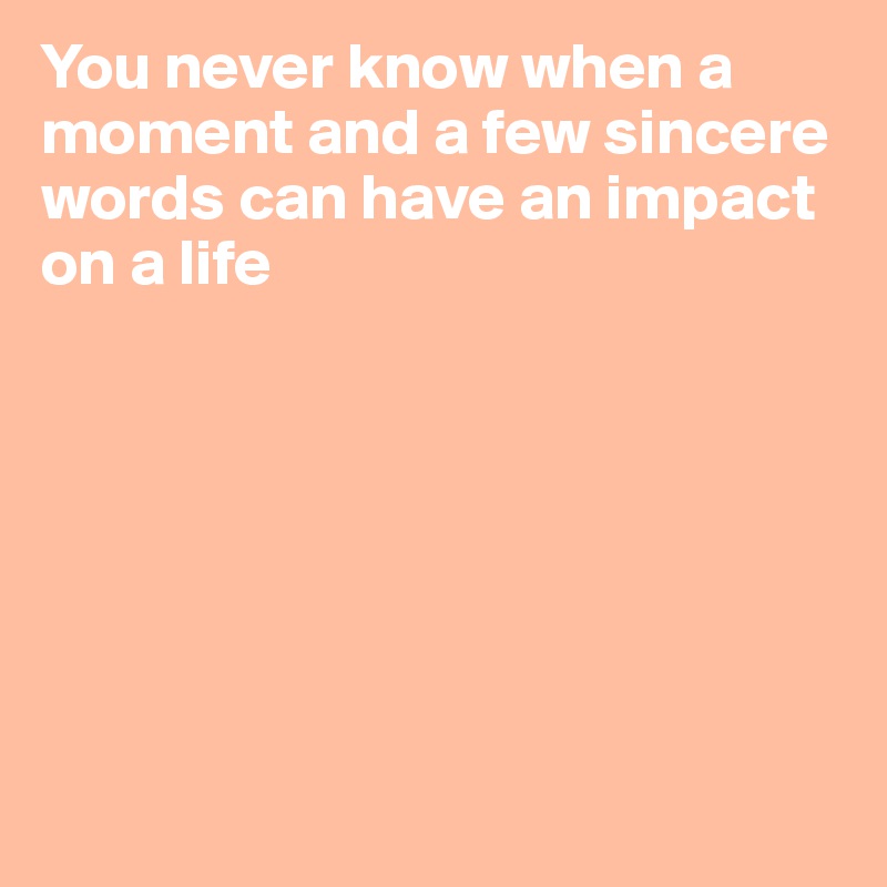 You never know when a moment and a few sincere words can have an impact on a life







