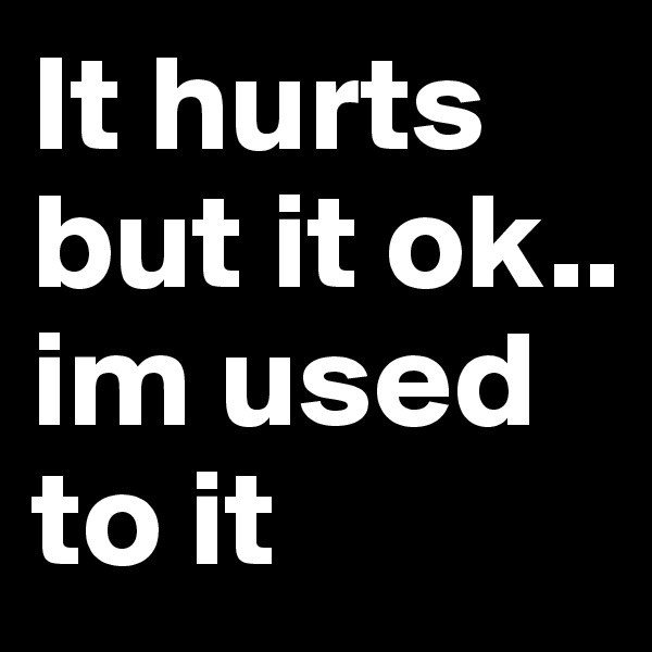 It hurts but it ok.. im used to it 