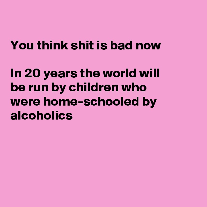 

You think shit is bad now

In 20 years the world will
be run by children who
were home-schooled by
alcoholics 




