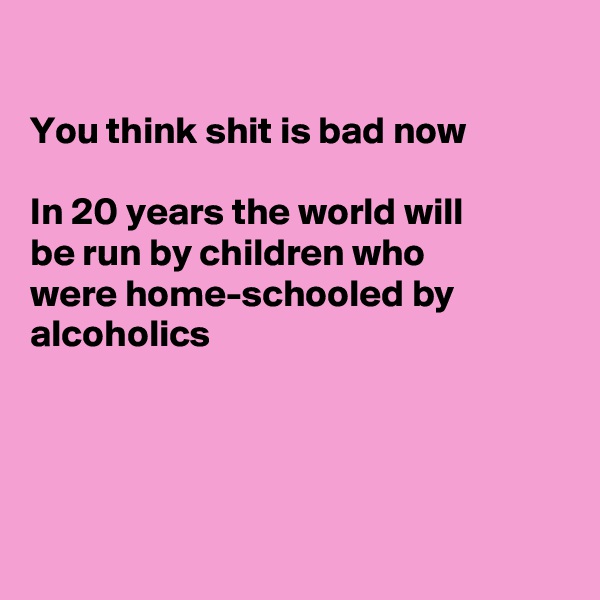 

You think shit is bad now

In 20 years the world will
be run by children who
were home-schooled by
alcoholics 




