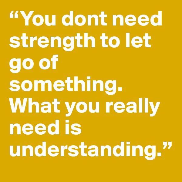 “You dont need strength to let go of something. What you really need is understanding.”