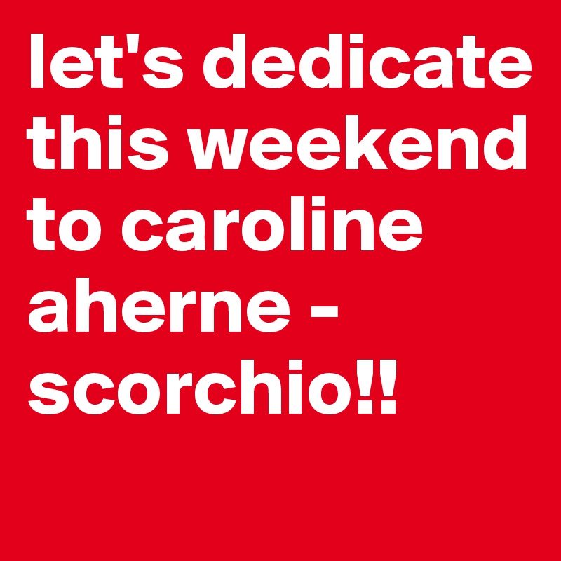 let's dedicate this weekend to caroline aherne - scorchio!!
