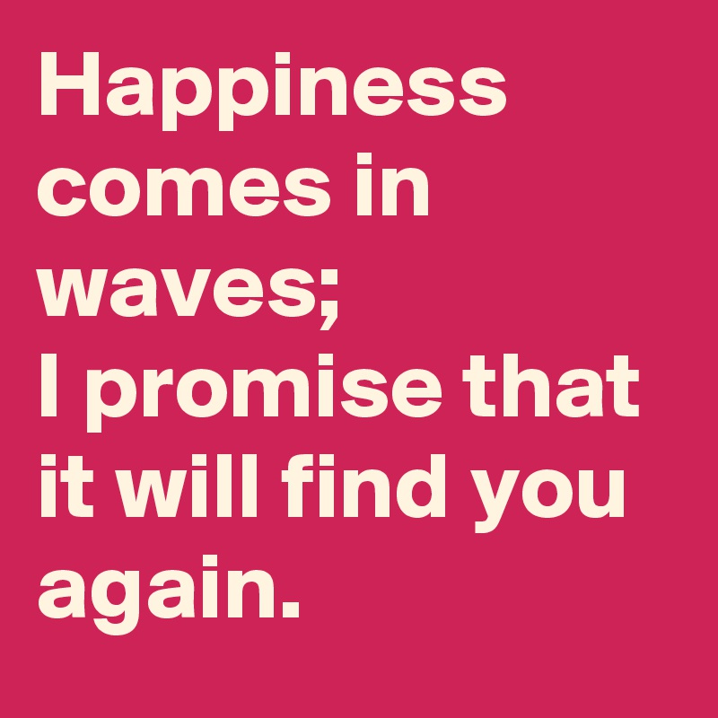 Happiness comes in waves; 
I promise that it will find you again.