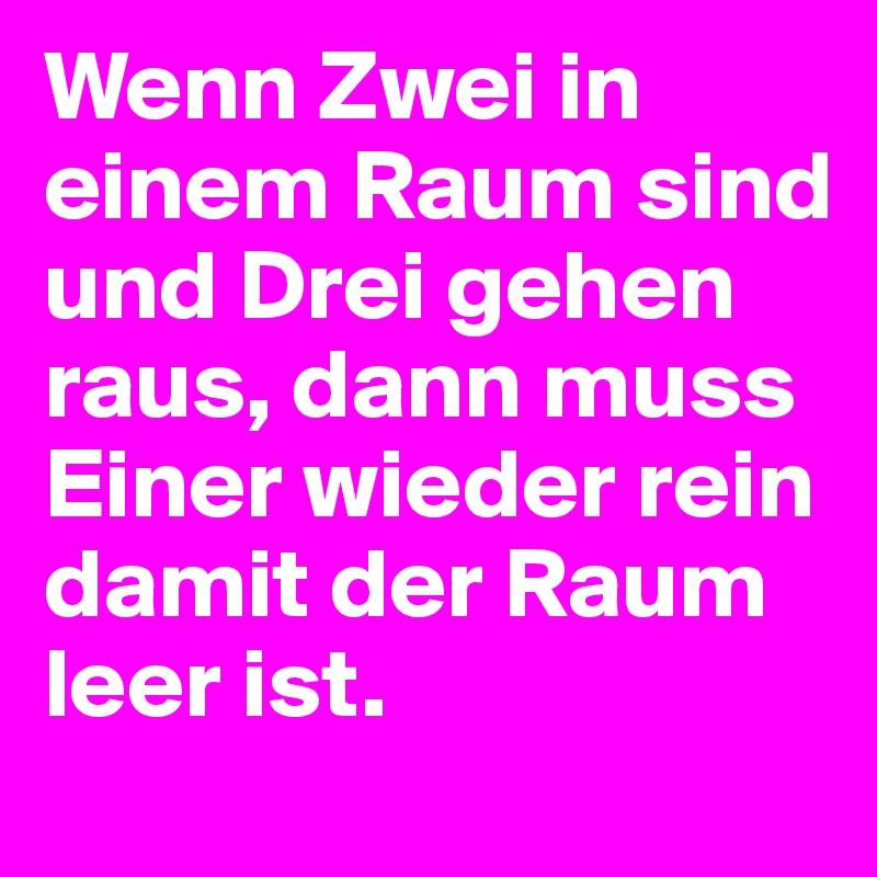 Wenn Zwei in einem Raum sind und Drei gehen raus, dann muss Einer wieder rein damit der Raum leer ist.