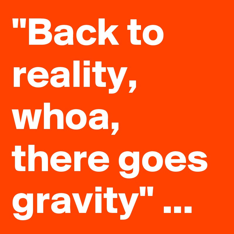 "Back to reality, whoa, there goes gravity" ...