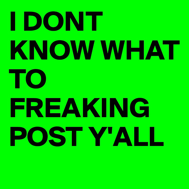 I DONT KNOW WHAT
TO FREAKING 
POST Y'ALL